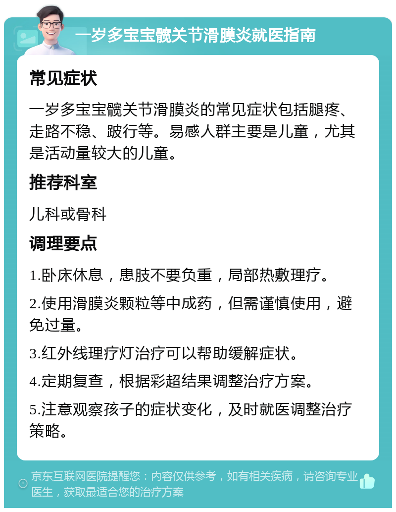 一岁多宝宝髋关节滑膜炎就医指南 常见症状 一岁多宝宝髋关节滑膜炎的常见症状包括腿疼、走路不稳、跛行等。易感人群主要是儿童，尤其是活动量较大的儿童。 推荐科室 儿科或骨科 调理要点 1.卧床休息，患肢不要负重，局部热敷理疗。 2.使用滑膜炎颗粒等中成药，但需谨慎使用，避免过量。 3.红外线理疗灯治疗可以帮助缓解症状。 4.定期复查，根据彩超结果调整治疗方案。 5.注意观察孩子的症状变化，及时就医调整治疗策略。