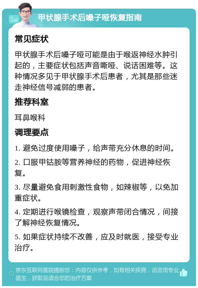 甲状腺手术后嗓子哑恢复指南 常见症状 甲状腺手术后嗓子哑可能是由于喉返神经水肿引起的，主要症状包括声音嘶哑、说话困难等。这种情况多见于甲状腺手术后患者，尤其是那些迷走神经信号减弱的患者。 推荐科室 耳鼻喉科 调理要点 1. 避免过度使用嗓子，给声带充分休息的时间。 2. 口服甲钴胺等营养神经的药物，促进神经恢复。 3. 尽量避免食用刺激性食物，如辣椒等，以免加重症状。 4. 定期进行喉镜检查，观察声带闭合情况，间接了解神经恢复情况。 5. 如果症状持续不改善，应及时就医，接受专业治疗。