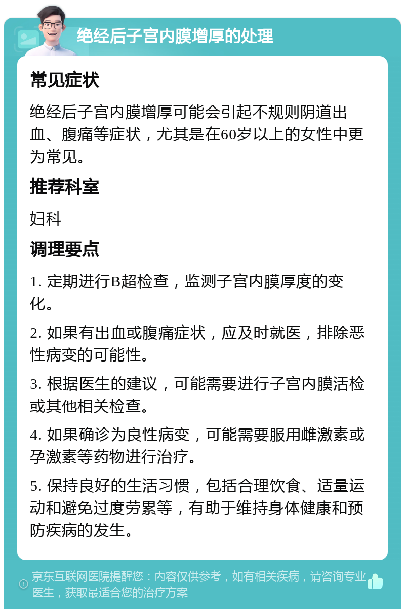 绝经后子宫内膜增厚的处理 常见症状 绝经后子宫内膜增厚可能会引起不规则阴道出血、腹痛等症状，尤其是在60岁以上的女性中更为常见。 推荐科室 妇科 调理要点 1. 定期进行B超检查，监测子宫内膜厚度的变化。 2. 如果有出血或腹痛症状，应及时就医，排除恶性病变的可能性。 3. 根据医生的建议，可能需要进行子宫内膜活检或其他相关检查。 4. 如果确诊为良性病变，可能需要服用雌激素或孕激素等药物进行治疗。 5. 保持良好的生活习惯，包括合理饮食、适量运动和避免过度劳累等，有助于维持身体健康和预防疾病的发生。