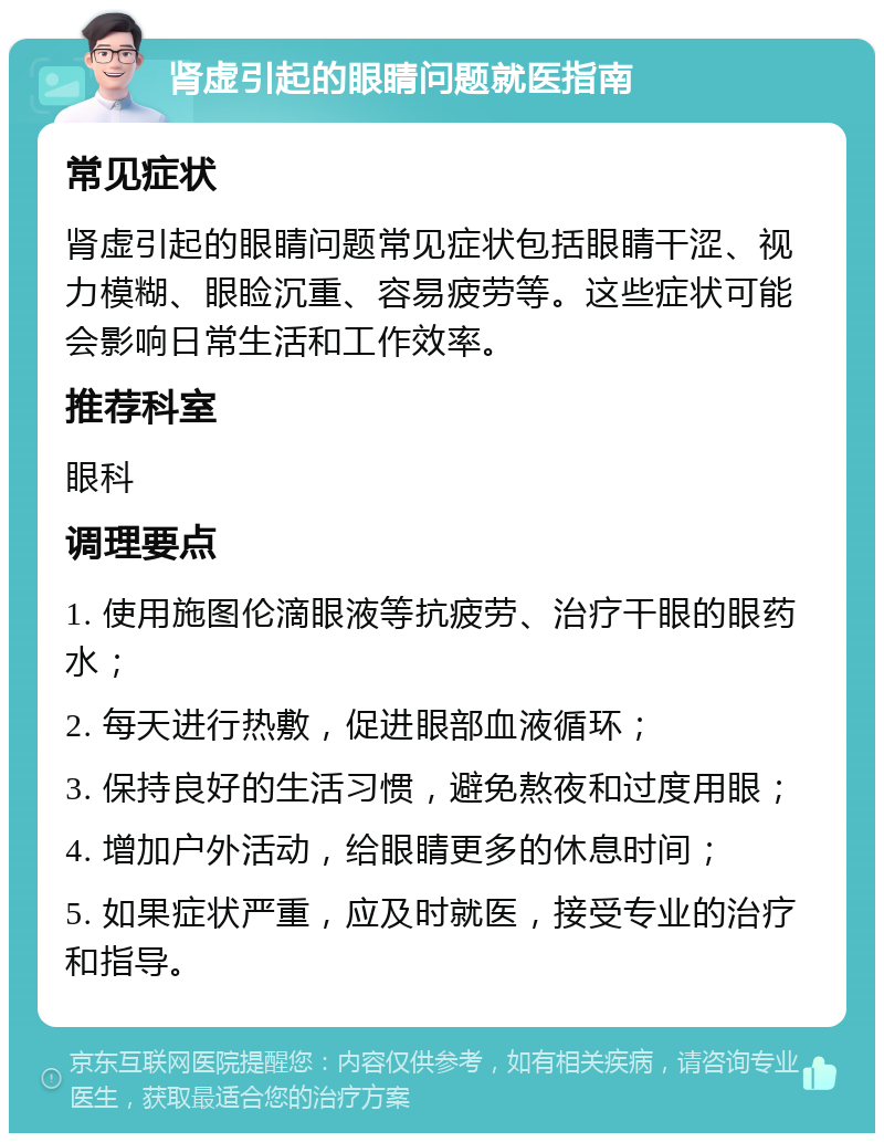 肾虚引起的眼睛问题就医指南 常见症状 肾虚引起的眼睛问题常见症状包括眼睛干涩、视力模糊、眼睑沉重、容易疲劳等。这些症状可能会影响日常生活和工作效率。 推荐科室 眼科 调理要点 1. 使用施图伦滴眼液等抗疲劳、治疗干眼的眼药水； 2. 每天进行热敷，促进眼部血液循环； 3. 保持良好的生活习惯，避免熬夜和过度用眼； 4. 增加户外活动，给眼睛更多的休息时间； 5. 如果症状严重，应及时就医，接受专业的治疗和指导。