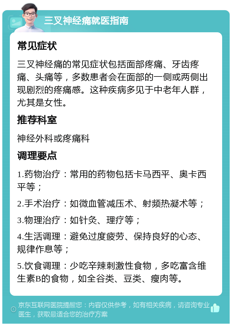 三叉神经痛就医指南 常见症状 三叉神经痛的常见症状包括面部疼痛、牙齿疼痛、头痛等，多数患者会在面部的一侧或两侧出现剧烈的疼痛感。这种疾病多见于中老年人群，尤其是女性。 推荐科室 神经外科或疼痛科 调理要点 1.药物治疗：常用的药物包括卡马西平、奥卡西平等； 2.手术治疗：如微血管减压术、射频热凝术等； 3.物理治疗：如针灸、理疗等； 4.生活调理：避免过度疲劳、保持良好的心态、规律作息等； 5.饮食调理：少吃辛辣刺激性食物，多吃富含维生素B的食物，如全谷类、豆类、瘦肉等。