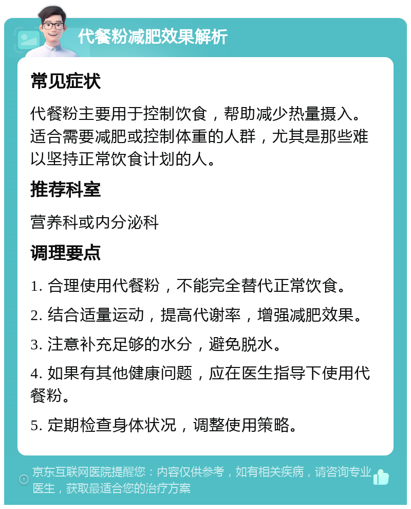 代餐粉减肥效果解析 常见症状 代餐粉主要用于控制饮食，帮助减少热量摄入。适合需要减肥或控制体重的人群，尤其是那些难以坚持正常饮食计划的人。 推荐科室 营养科或内分泌科 调理要点 1. 合理使用代餐粉，不能完全替代正常饮食。 2. 结合适量运动，提高代谢率，增强减肥效果。 3. 注意补充足够的水分，避免脱水。 4. 如果有其他健康问题，应在医生指导下使用代餐粉。 5. 定期检查身体状况，调整使用策略。