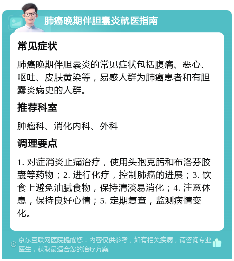 肺癌晚期伴胆囊炎就医指南 常见症状 肺癌晚期伴胆囊炎的常见症状包括腹痛、恶心、呕吐、皮肤黄染等，易感人群为肺癌患者和有胆囊炎病史的人群。 推荐科室 肿瘤科、消化内科、外科 调理要点 1. 对症消炎止痛治疗，使用头孢克肟和布洛芬胶囊等药物；2. 进行化疗，控制肺癌的进展；3. 饮食上避免油腻食物，保持清淡易消化；4. 注意休息，保持良好心情；5. 定期复查，监测病情变化。