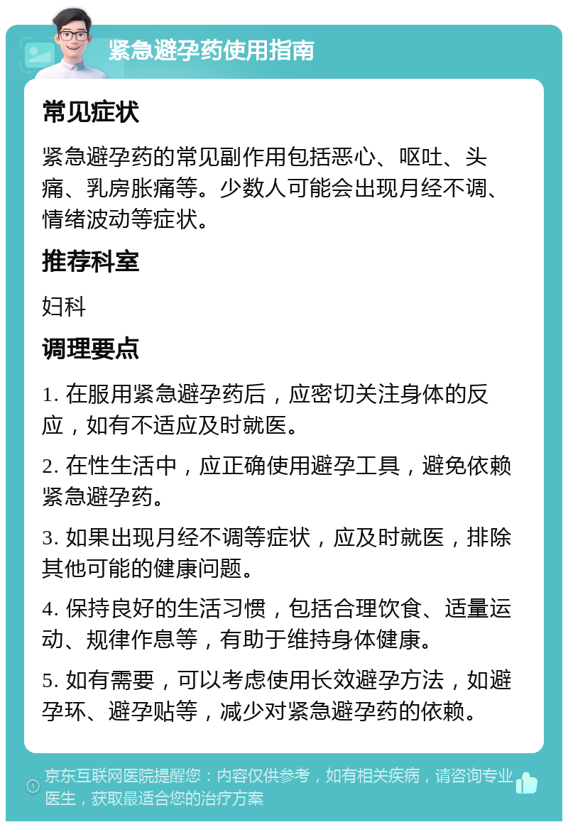 紧急避孕药使用指南 常见症状 紧急避孕药的常见副作用包括恶心、呕吐、头痛、乳房胀痛等。少数人可能会出现月经不调、情绪波动等症状。 推荐科室 妇科 调理要点 1. 在服用紧急避孕药后，应密切关注身体的反应，如有不适应及时就医。 2. 在性生活中，应正确使用避孕工具，避免依赖紧急避孕药。 3. 如果出现月经不调等症状，应及时就医，排除其他可能的健康问题。 4. 保持良好的生活习惯，包括合理饮食、适量运动、规律作息等，有助于维持身体健康。 5. 如有需要，可以考虑使用长效避孕方法，如避孕环、避孕贴等，减少对紧急避孕药的依赖。