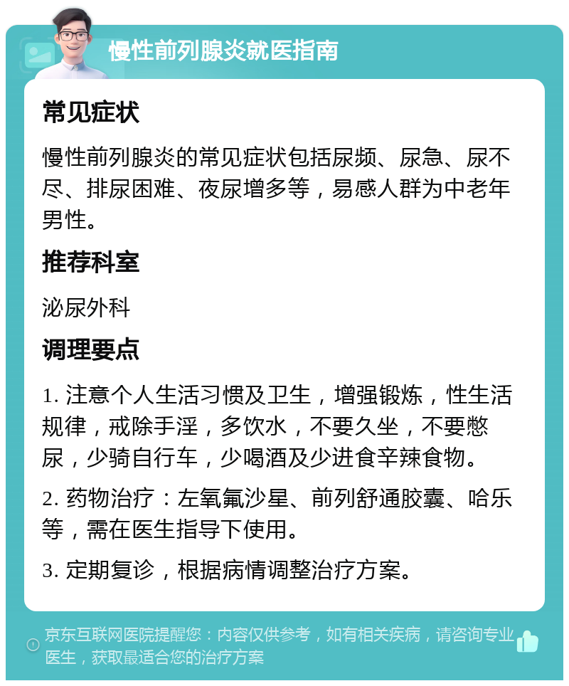 慢性前列腺炎就医指南 常见症状 慢性前列腺炎的常见症状包括尿频、尿急、尿不尽、排尿困难、夜尿增多等，易感人群为中老年男性。 推荐科室 泌尿外科 调理要点 1. 注意个人生活习惯及卫生，增强锻炼，性生活规律，戒除手淫，多饮水，不要久坐，不要憋尿，少骑自行车，少喝酒及少进食辛辣食物。 2. 药物治疗：左氧氟沙星、前列舒通胶囊、哈乐等，需在医生指导下使用。 3. 定期复诊，根据病情调整治疗方案。