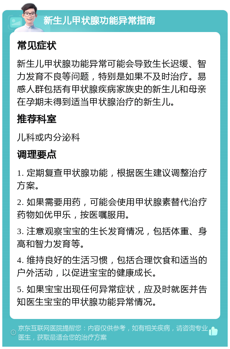 新生儿甲状腺功能异常指南 常见症状 新生儿甲状腺功能异常可能会导致生长迟缓、智力发育不良等问题，特别是如果不及时治疗。易感人群包括有甲状腺疾病家族史的新生儿和母亲在孕期未得到适当甲状腺治疗的新生儿。 推荐科室 儿科或内分泌科 调理要点 1. 定期复查甲状腺功能，根据医生建议调整治疗方案。 2. 如果需要用药，可能会使用甲状腺素替代治疗药物如优甲乐，按医嘱服用。 3. 注意观察宝宝的生长发育情况，包括体重、身高和智力发育等。 4. 维持良好的生活习惯，包括合理饮食和适当的户外活动，以促进宝宝的健康成长。 5. 如果宝宝出现任何异常症状，应及时就医并告知医生宝宝的甲状腺功能异常情况。