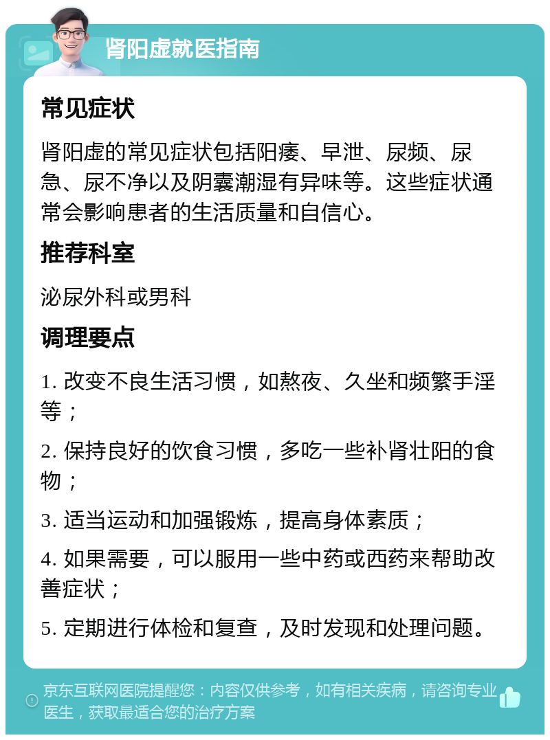 肾阳虚就医指南 常见症状 肾阳虚的常见症状包括阳痿、早泄、尿频、尿急、尿不净以及阴囊潮湿有异味等。这些症状通常会影响患者的生活质量和自信心。 推荐科室 泌尿外科或男科 调理要点 1. 改变不良生活习惯，如熬夜、久坐和频繁手淫等； 2. 保持良好的饮食习惯，多吃一些补肾壮阳的食物； 3. 适当运动和加强锻炼，提高身体素质； 4. 如果需要，可以服用一些中药或西药来帮助改善症状； 5. 定期进行体检和复查，及时发现和处理问题。