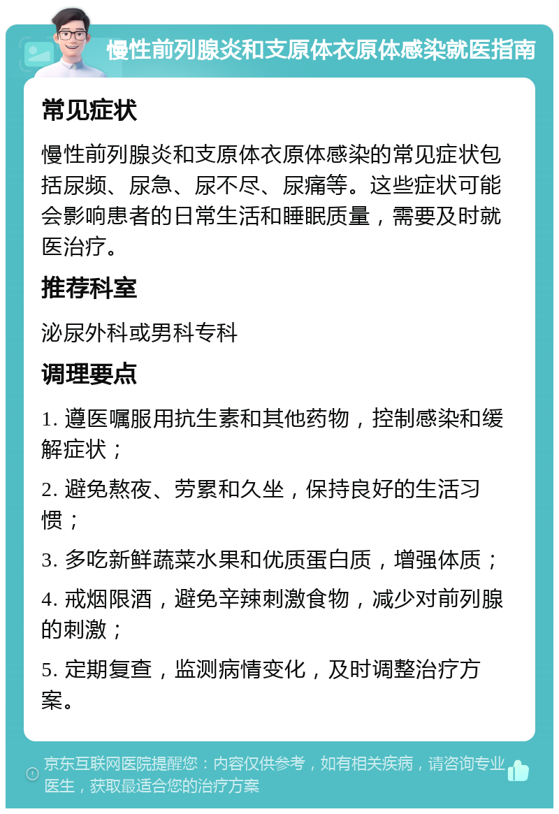 慢性前列腺炎和支原体衣原体感染就医指南 常见症状 慢性前列腺炎和支原体衣原体感染的常见症状包括尿频、尿急、尿不尽、尿痛等。这些症状可能会影响患者的日常生活和睡眠质量，需要及时就医治疗。 推荐科室 泌尿外科或男科专科 调理要点 1. 遵医嘱服用抗生素和其他药物，控制感染和缓解症状； 2. 避免熬夜、劳累和久坐，保持良好的生活习惯； 3. 多吃新鲜蔬菜水果和优质蛋白质，增强体质； 4. 戒烟限酒，避免辛辣刺激食物，减少对前列腺的刺激； 5. 定期复查，监测病情变化，及时调整治疗方案。