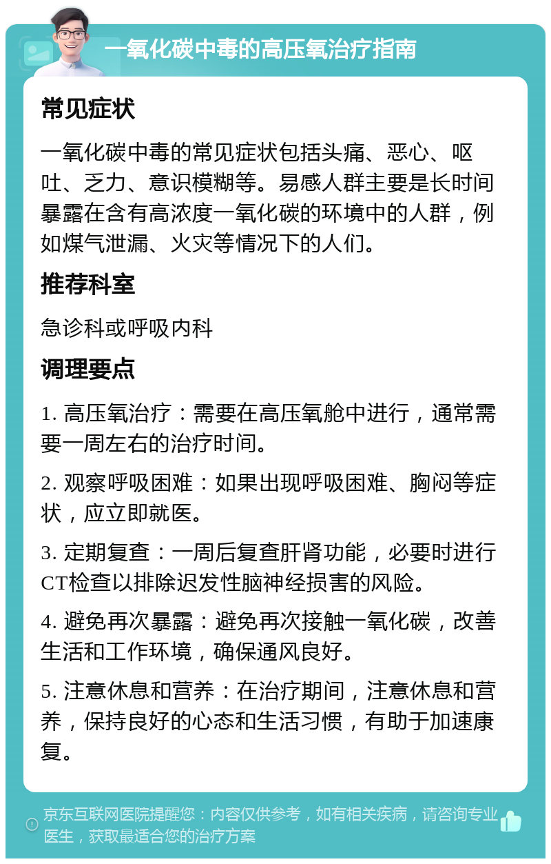 一氧化碳中毒的高压氧治疗指南 常见症状 一氧化碳中毒的常见症状包括头痛、恶心、呕吐、乏力、意识模糊等。易感人群主要是长时间暴露在含有高浓度一氧化碳的环境中的人群，例如煤气泄漏、火灾等情况下的人们。 推荐科室 急诊科或呼吸内科 调理要点 1. 高压氧治疗：需要在高压氧舱中进行，通常需要一周左右的治疗时间。 2. 观察呼吸困难：如果出现呼吸困难、胸闷等症状，应立即就医。 3. 定期复查：一周后复查肝肾功能，必要时进行CT检查以排除迟发性脑神经损害的风险。 4. 避免再次暴露：避免再次接触一氧化碳，改善生活和工作环境，确保通风良好。 5. 注意休息和营养：在治疗期间，注意休息和营养，保持良好的心态和生活习惯，有助于加速康复。