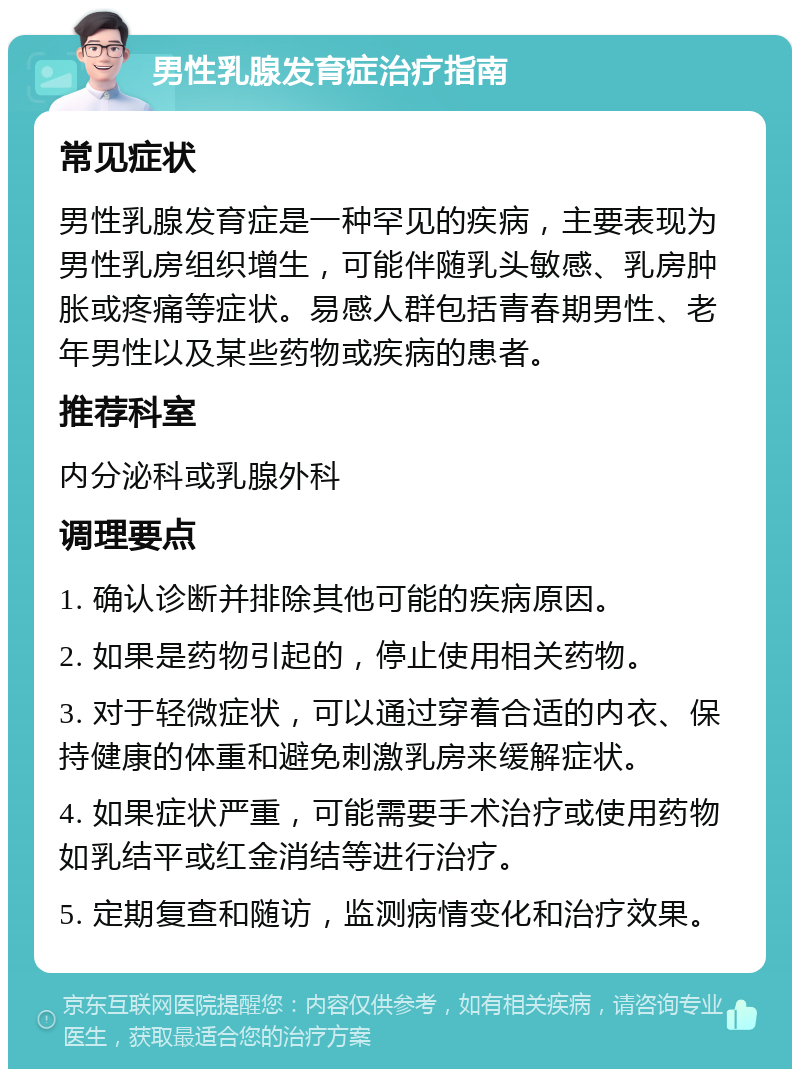 男性乳腺发育症治疗指南 常见症状 男性乳腺发育症是一种罕见的疾病，主要表现为男性乳房组织增生，可能伴随乳头敏感、乳房肿胀或疼痛等症状。易感人群包括青春期男性、老年男性以及某些药物或疾病的患者。 推荐科室 内分泌科或乳腺外科 调理要点 1. 确认诊断并排除其他可能的疾病原因。 2. 如果是药物引起的，停止使用相关药物。 3. 对于轻微症状，可以通过穿着合适的内衣、保持健康的体重和避免刺激乳房来缓解症状。 4. 如果症状严重，可能需要手术治疗或使用药物如乳结平或红金消结等进行治疗。 5. 定期复查和随访，监测病情变化和治疗效果。