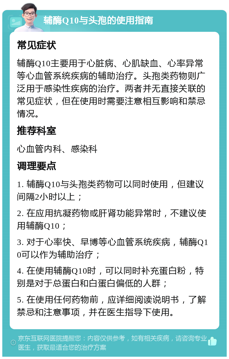 辅酶Q10与头孢的使用指南 常见症状 辅酶Q10主要用于心脏病、心肌缺血、心率异常等心血管系统疾病的辅助治疗。头孢类药物则广泛用于感染性疾病的治疗。两者并无直接关联的常见症状，但在使用时需要注意相互影响和禁忌情况。 推荐科室 心血管内科、感染科 调理要点 1. 辅酶Q10与头孢类药物可以同时使用，但建议间隔2小时以上； 2. 在应用抗凝药物或肝肾功能异常时，不建议使用辅酶Q10； 3. 对于心率快、早博等心血管系统疾病，辅酶Q10可以作为辅助治疗； 4. 在使用辅酶Q10时，可以同时补充蛋白粉，特别是对于总蛋白和白蛋白偏低的人群； 5. 在使用任何药物前，应详细阅读说明书，了解禁忌和注意事项，并在医生指导下使用。