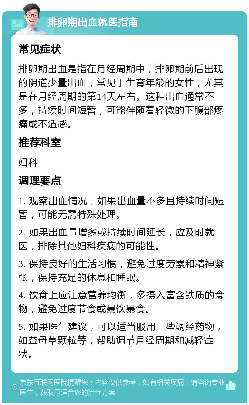 排卵期出血就医指南 常见症状 排卵期出血是指在月经周期中，排卵期前后出现的阴道少量出血，常见于生育年龄的女性，尤其是在月经周期的第14天左右。这种出血通常不多，持续时间短暂，可能伴随着轻微的下腹部疼痛或不适感。 推荐科室 妇科 调理要点 1. 观察出血情况，如果出血量不多且持续时间短暂，可能无需特殊处理。 2. 如果出血量增多或持续时间延长，应及时就医，排除其他妇科疾病的可能性。 3. 保持良好的生活习惯，避免过度劳累和精神紧张，保持充足的休息和睡眠。 4. 饮食上应注意营养均衡，多摄入富含铁质的食物，避免过度节食或暴饮暴食。 5. 如果医生建议，可以适当服用一些调经药物，如益母草颗粒等，帮助调节月经周期和减轻症状。