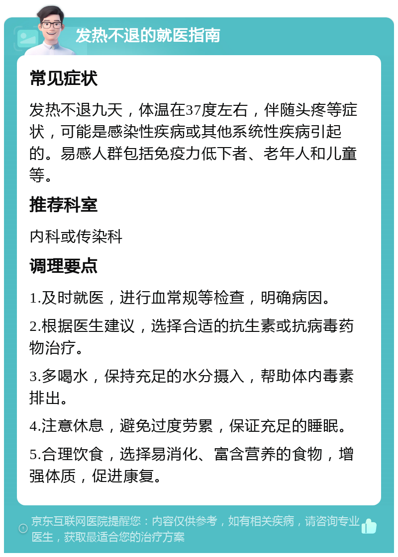 发热不退的就医指南 常见症状 发热不退九天，体温在37度左右，伴随头疼等症状，可能是感染性疾病或其他系统性疾病引起的。易感人群包括免疫力低下者、老年人和儿童等。 推荐科室 内科或传染科 调理要点 1.及时就医，进行血常规等检查，明确病因。 2.根据医生建议，选择合适的抗生素或抗病毒药物治疗。 3.多喝水，保持充足的水分摄入，帮助体内毒素排出。 4.注意休息，避免过度劳累，保证充足的睡眠。 5.合理饮食，选择易消化、富含营养的食物，增强体质，促进康复。