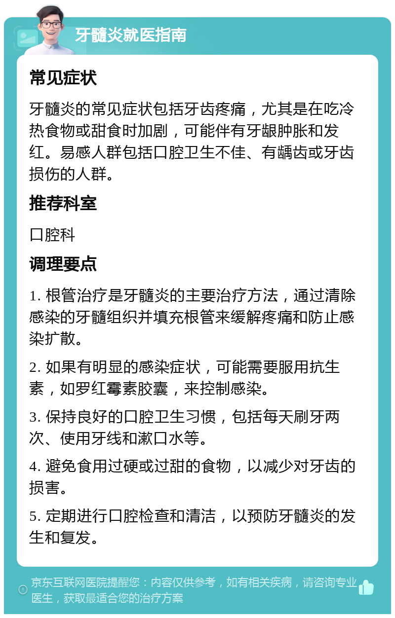 牙髓炎就医指南 常见症状 牙髓炎的常见症状包括牙齿疼痛，尤其是在吃冷热食物或甜食时加剧，可能伴有牙龈肿胀和发红。易感人群包括口腔卫生不佳、有龋齿或牙齿损伤的人群。 推荐科室 口腔科 调理要点 1. 根管治疗是牙髓炎的主要治疗方法，通过清除感染的牙髓组织并填充根管来缓解疼痛和防止感染扩散。 2. 如果有明显的感染症状，可能需要服用抗生素，如罗红霉素胶囊，来控制感染。 3. 保持良好的口腔卫生习惯，包括每天刷牙两次、使用牙线和漱口水等。 4. 避免食用过硬或过甜的食物，以减少对牙齿的损害。 5. 定期进行口腔检查和清洁，以预防牙髓炎的发生和复发。