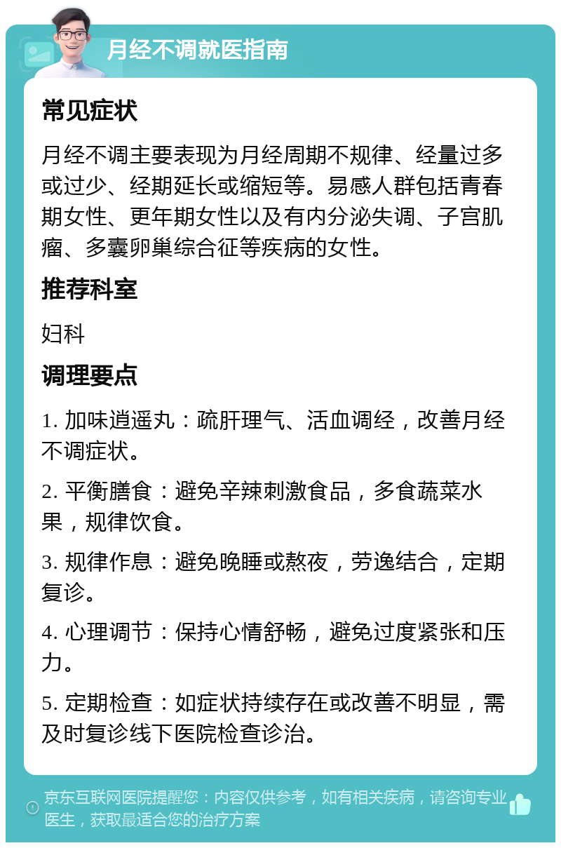 月经不调就医指南 常见症状 月经不调主要表现为月经周期不规律、经量过多或过少、经期延长或缩短等。易感人群包括青春期女性、更年期女性以及有内分泌失调、子宫肌瘤、多囊卵巢综合征等疾病的女性。 推荐科室 妇科 调理要点 1. 加味逍遥丸：疏肝理气、活血调经，改善月经不调症状。 2. 平衡膳食：避免辛辣刺激食品，多食蔬菜水果，规律饮食。 3. 规律作息：避免晚睡或熬夜，劳逸结合，定期复诊。 4. 心理调节：保持心情舒畅，避免过度紧张和压力。 5. 定期检查：如症状持续存在或改善不明显，需及时复诊线下医院检查诊治。