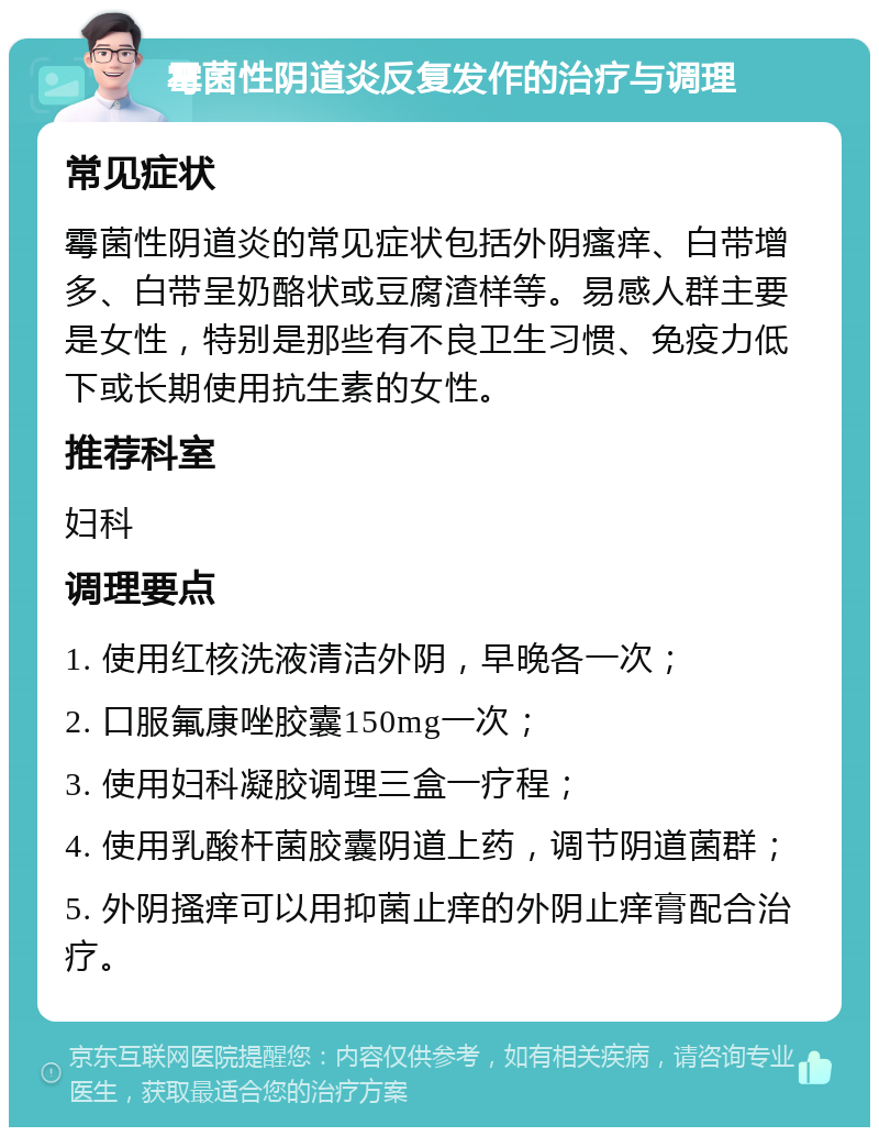 霉菌性阴道炎反复发作的治疗与调理 常见症状 霉菌性阴道炎的常见症状包括外阴瘙痒、白带增多、白带呈奶酪状或豆腐渣样等。易感人群主要是女性，特别是那些有不良卫生习惯、免疫力低下或长期使用抗生素的女性。 推荐科室 妇科 调理要点 1. 使用红核洗液清洁外阴，早晚各一次； 2. 口服氟康唑胶囊150mg一次； 3. 使用妇科凝胶调理三盒一疗程； 4. 使用乳酸杆菌胶囊阴道上药，调节阴道菌群； 5. 外阴搔痒可以用抑菌止痒的外阴止痒膏配合治疗。