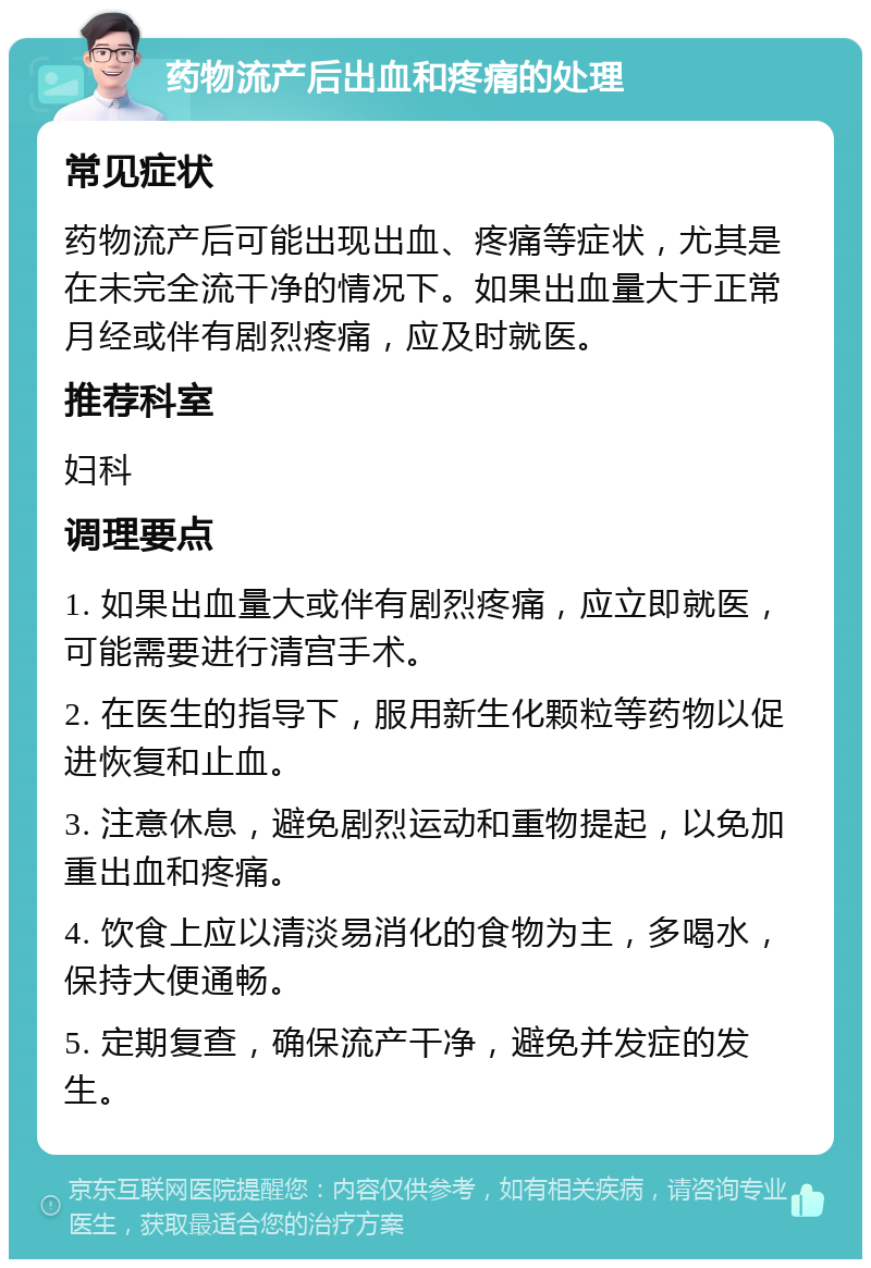 药物流产后出血和疼痛的处理 常见症状 药物流产后可能出现出血、疼痛等症状，尤其是在未完全流干净的情况下。如果出血量大于正常月经或伴有剧烈疼痛，应及时就医。 推荐科室 妇科 调理要点 1. 如果出血量大或伴有剧烈疼痛，应立即就医，可能需要进行清宫手术。 2. 在医生的指导下，服用新生化颗粒等药物以促进恢复和止血。 3. 注意休息，避免剧烈运动和重物提起，以免加重出血和疼痛。 4. 饮食上应以清淡易消化的食物为主，多喝水，保持大便通畅。 5. 定期复查，确保流产干净，避免并发症的发生。