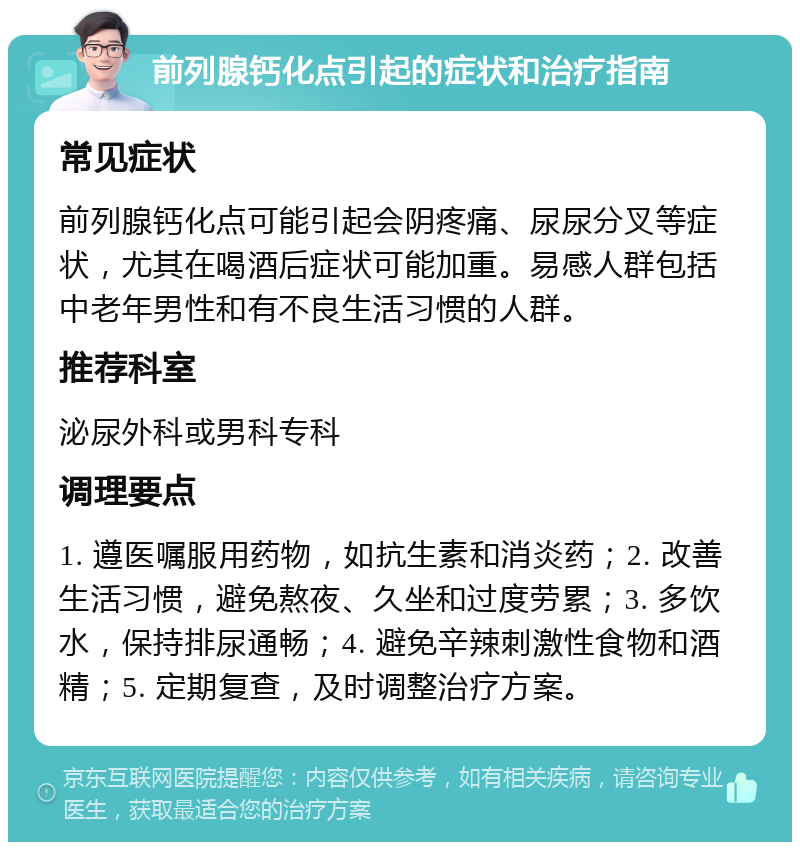 前列腺钙化点引起的症状和治疗指南 常见症状 前列腺钙化点可能引起会阴疼痛、尿尿分叉等症状，尤其在喝酒后症状可能加重。易感人群包括中老年男性和有不良生活习惯的人群。 推荐科室 泌尿外科或男科专科 调理要点 1. 遵医嘱服用药物，如抗生素和消炎药；2. 改善生活习惯，避免熬夜、久坐和过度劳累；3. 多饮水，保持排尿通畅；4. 避免辛辣刺激性食物和酒精；5. 定期复查，及时调整治疗方案。