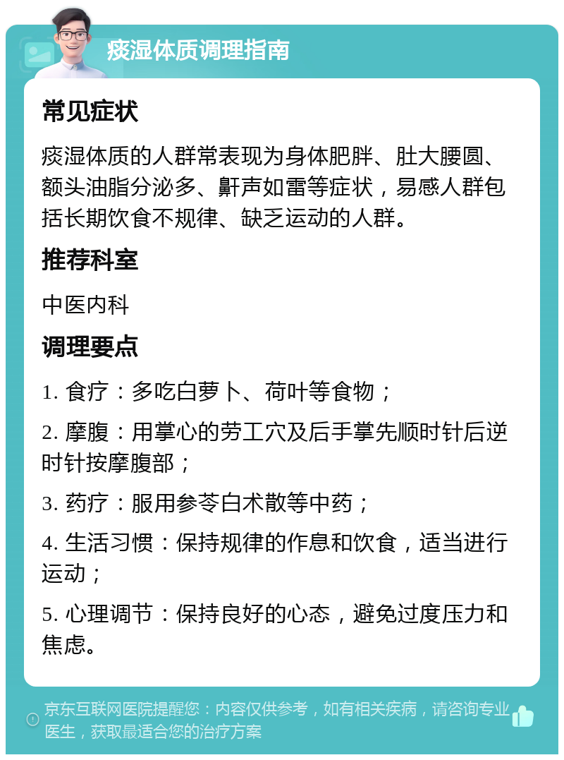 痰湿体质调理指南 常见症状 痰湿体质的人群常表现为身体肥胖、肚大腰圆、额头油脂分泌多、鼾声如雷等症状，易感人群包括长期饮食不规律、缺乏运动的人群。 推荐科室 中医内科 调理要点 1. 食疗：多吃白萝卜、荷叶等食物； 2. 摩腹：用掌心的劳工穴及后手掌先顺时针后逆时针按摩腹部； 3. 药疗：服用参苓白术散等中药； 4. 生活习惯：保持规律的作息和饮食，适当进行运动； 5. 心理调节：保持良好的心态，避免过度压力和焦虑。