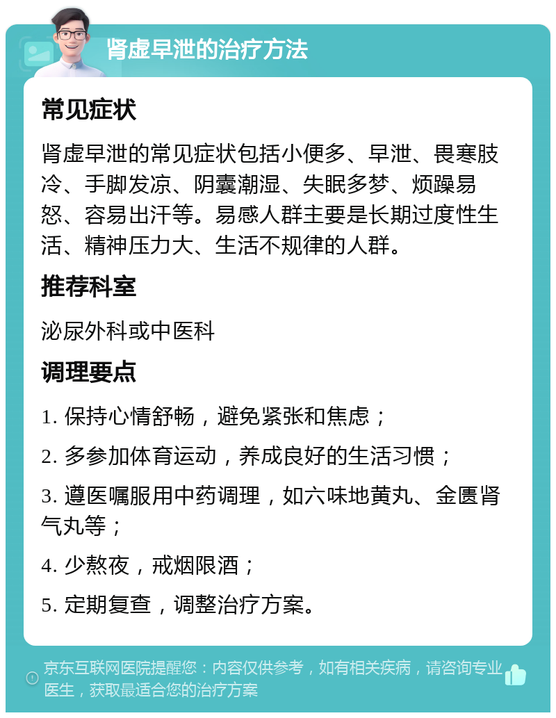 肾虚早泄的治疗方法 常见症状 肾虚早泄的常见症状包括小便多、早泄、畏寒肢冷、手脚发凉、阴囊潮湿、失眠多梦、烦躁易怒、容易出汗等。易感人群主要是长期过度性生活、精神压力大、生活不规律的人群。 推荐科室 泌尿外科或中医科 调理要点 1. 保持心情舒畅，避免紧张和焦虑； 2. 多参加体育运动，养成良好的生活习惯； 3. 遵医嘱服用中药调理，如六味地黄丸、金匮肾气丸等； 4. 少熬夜，戒烟限酒； 5. 定期复查，调整治疗方案。