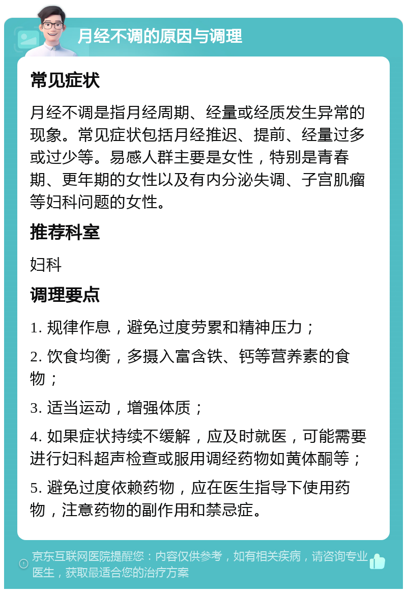 月经不调的原因与调理 常见症状 月经不调是指月经周期、经量或经质发生异常的现象。常见症状包括月经推迟、提前、经量过多或过少等。易感人群主要是女性，特别是青春期、更年期的女性以及有内分泌失调、子宫肌瘤等妇科问题的女性。 推荐科室 妇科 调理要点 1. 规律作息，避免过度劳累和精神压力； 2. 饮食均衡，多摄入富含铁、钙等营养素的食物； 3. 适当运动，增强体质； 4. 如果症状持续不缓解，应及时就医，可能需要进行妇科超声检查或服用调经药物如黄体酮等； 5. 避免过度依赖药物，应在医生指导下使用药物，注意药物的副作用和禁忌症。