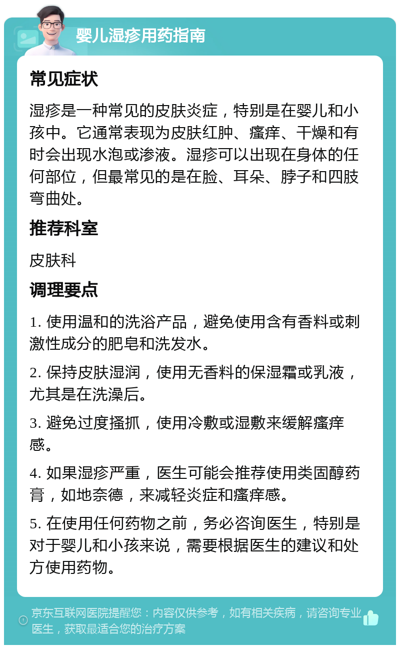 婴儿湿疹用药指南 常见症状 湿疹是一种常见的皮肤炎症，特别是在婴儿和小孩中。它通常表现为皮肤红肿、瘙痒、干燥和有时会出现水泡或渗液。湿疹可以出现在身体的任何部位，但最常见的是在脸、耳朵、脖子和四肢弯曲处。 推荐科室 皮肤科 调理要点 1. 使用温和的洗浴产品，避免使用含有香料或刺激性成分的肥皂和洗发水。 2. 保持皮肤湿润，使用无香料的保湿霜或乳液，尤其是在洗澡后。 3. 避免过度搔抓，使用冷敷或湿敷来缓解瘙痒感。 4. 如果湿疹严重，医生可能会推荐使用类固醇药膏，如地奈德，来减轻炎症和瘙痒感。 5. 在使用任何药物之前，务必咨询医生，特别是对于婴儿和小孩来说，需要根据医生的建议和处方使用药物。