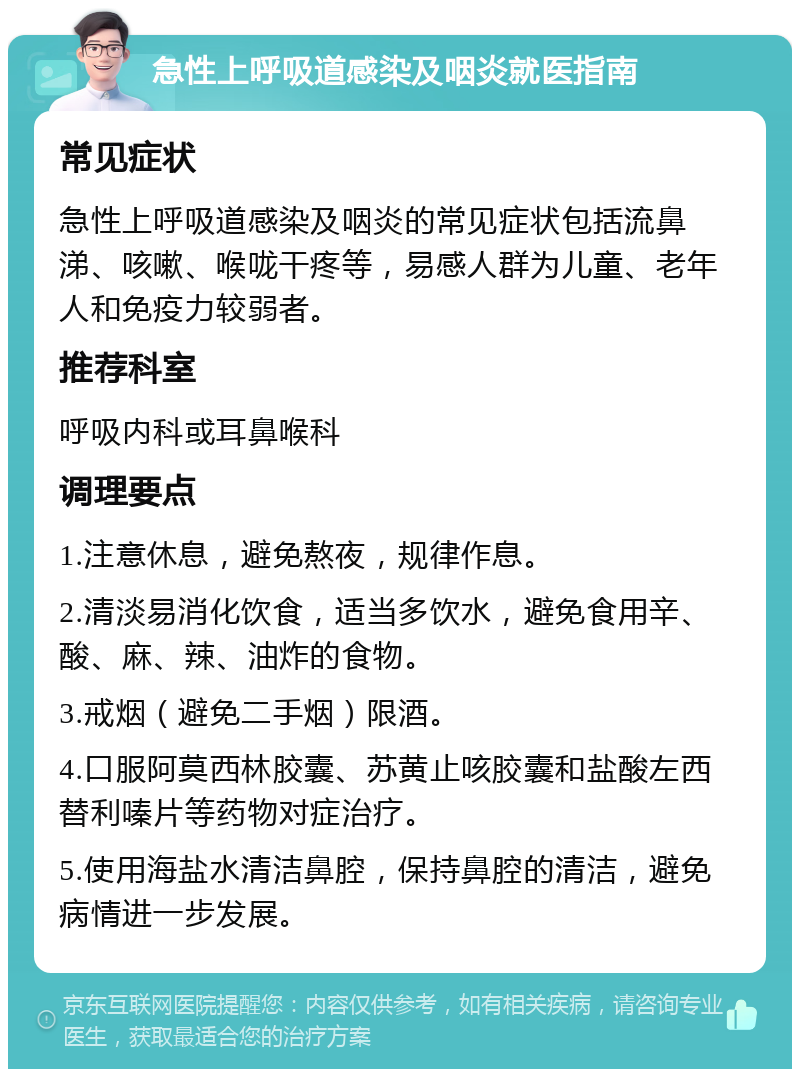 急性上呼吸道感染及咽炎就医指南 常见症状 急性上呼吸道感染及咽炎的常见症状包括流鼻涕、咳嗽、喉咙干疼等，易感人群为儿童、老年人和免疫力较弱者。 推荐科室 呼吸内科或耳鼻喉科 调理要点 1.注意休息，避免熬夜，规律作息。 2.清淡易消化饮食，适当多饮水，避免食用辛、酸、麻、辣、油炸的食物。 3.戒烟（避免二手烟）限酒。 4.口服阿莫西林胶囊、苏黄止咳胶囊和盐酸左西替利嗪片等药物对症治疗。 5.使用海盐水清洁鼻腔，保持鼻腔的清洁，避免病情进一步发展。