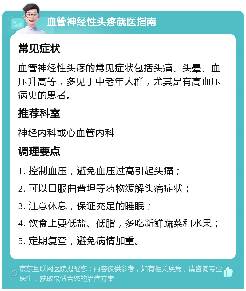 血管神经性头疼就医指南 常见症状 血管神经性头疼的常见症状包括头痛、头晕、血压升高等，多见于中老年人群，尤其是有高血压病史的患者。 推荐科室 神经内科或心血管内科 调理要点 1. 控制血压，避免血压过高引起头痛； 2. 可以口服曲普坦等药物缓解头痛症状； 3. 注意休息，保证充足的睡眠； 4. 饮食上要低盐、低脂，多吃新鲜蔬菜和水果； 5. 定期复查，避免病情加重。