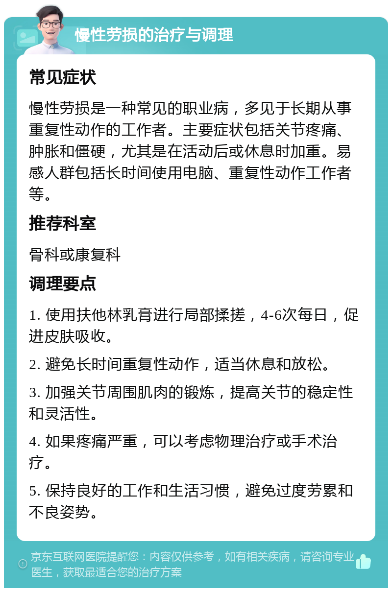 慢性劳损的治疗与调理 常见症状 慢性劳损是一种常见的职业病，多见于长期从事重复性动作的工作者。主要症状包括关节疼痛、肿胀和僵硬，尤其是在活动后或休息时加重。易感人群包括长时间使用电脑、重复性动作工作者等。 推荐科室 骨科或康复科 调理要点 1. 使用扶他林乳膏进行局部揉搓，4-6次每日，促进皮肤吸收。 2. 避免长时间重复性动作，适当休息和放松。 3. 加强关节周围肌肉的锻炼，提高关节的稳定性和灵活性。 4. 如果疼痛严重，可以考虑物理治疗或手术治疗。 5. 保持良好的工作和生活习惯，避免过度劳累和不良姿势。