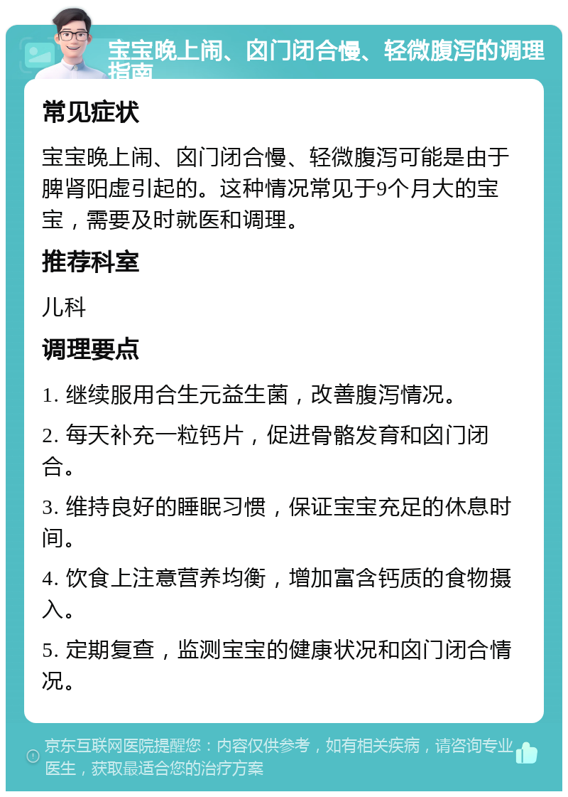 宝宝晚上闹、囟门闭合慢、轻微腹泻的调理指南 常见症状 宝宝晚上闹、囟门闭合慢、轻微腹泻可能是由于脾肾阳虚引起的。这种情况常见于9个月大的宝宝，需要及时就医和调理。 推荐科室 儿科 调理要点 1. 继续服用合生元益生菌，改善腹泻情况。 2. 每天补充一粒钙片，促进骨骼发育和囟门闭合。 3. 维持良好的睡眠习惯，保证宝宝充足的休息时间。 4. 饮食上注意营养均衡，增加富含钙质的食物摄入。 5. 定期复查，监测宝宝的健康状况和囟门闭合情况。