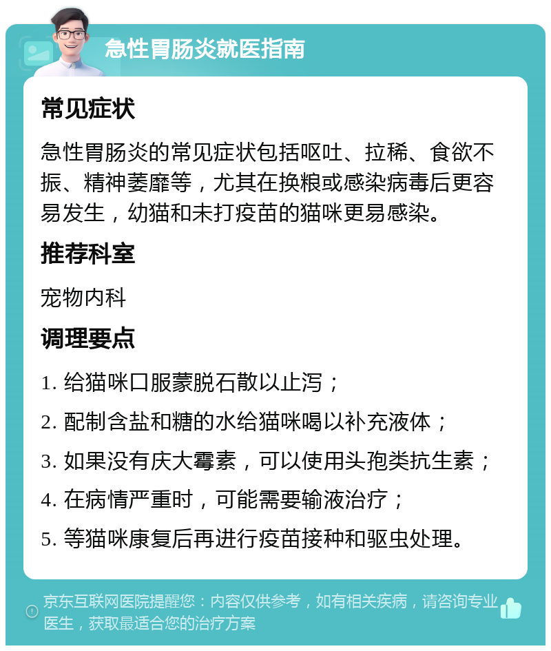 急性胃肠炎就医指南 常见症状 急性胃肠炎的常见症状包括呕吐、拉稀、食欲不振、精神萎靡等，尤其在换粮或感染病毒后更容易发生，幼猫和未打疫苗的猫咪更易感染。 推荐科室 宠物内科 调理要点 1. 给猫咪口服蒙脱石散以止泻； 2. 配制含盐和糖的水给猫咪喝以补充液体； 3. 如果没有庆大霉素，可以使用头孢类抗生素； 4. 在病情严重时，可能需要输液治疗； 5. 等猫咪康复后再进行疫苗接种和驱虫处理。