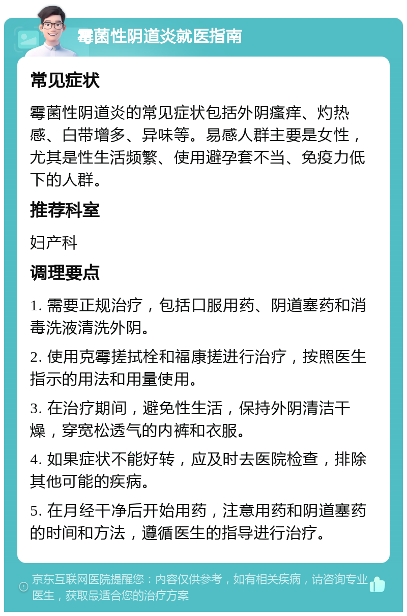 霉菌性阴道炎就医指南 常见症状 霉菌性阴道炎的常见症状包括外阴瘙痒、灼热感、白带增多、异味等。易感人群主要是女性，尤其是性生活频繁、使用避孕套不当、免疫力低下的人群。 推荐科室 妇产科 调理要点 1. 需要正规治疗，包括口服用药、阴道塞药和消毒洗液清洗外阴。 2. 使用克霉搓拭栓和福康搓进行治疗，按照医生指示的用法和用量使用。 3. 在治疗期间，避免性生活，保持外阴清洁干燥，穿宽松透气的内裤和衣服。 4. 如果症状不能好转，应及时去医院检查，排除其他可能的疾病。 5. 在月经干净后开始用药，注意用药和阴道塞药的时间和方法，遵循医生的指导进行治疗。