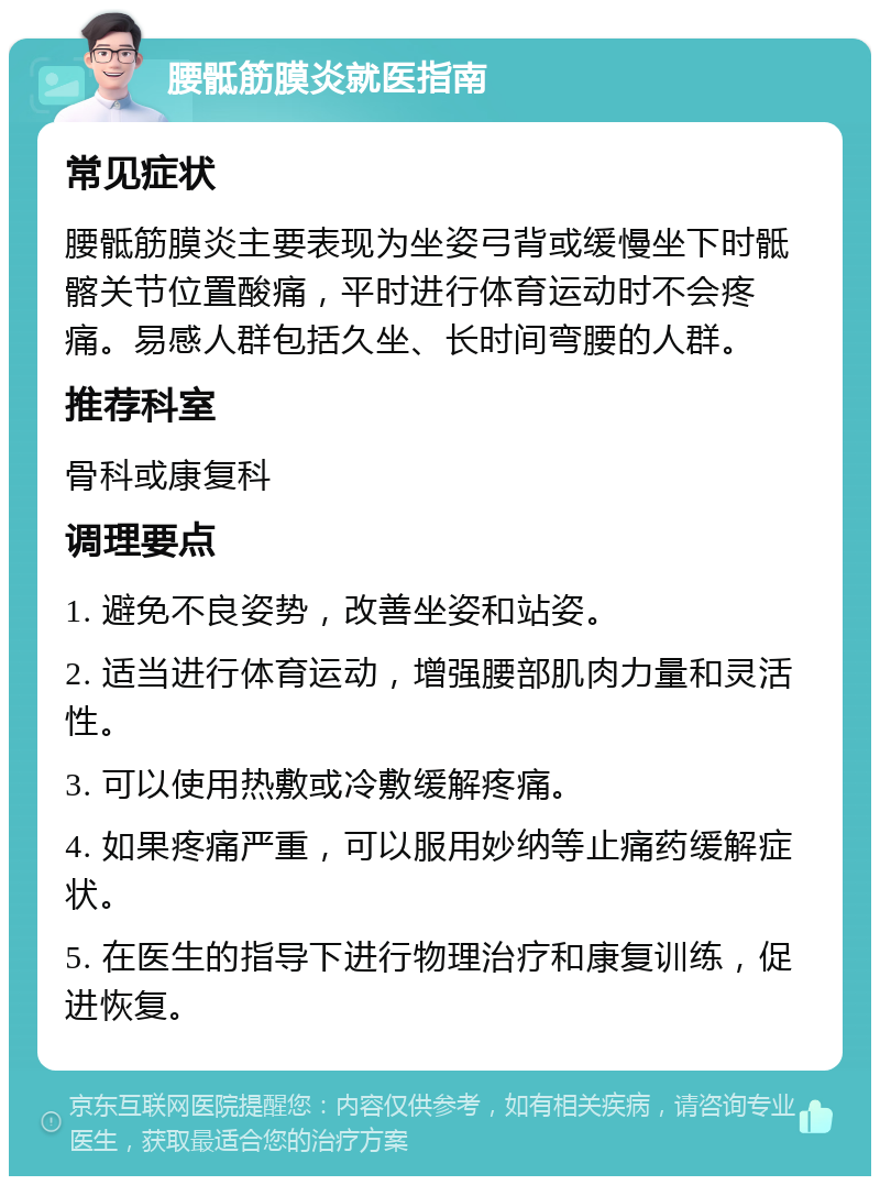 腰骶筋膜炎就医指南 常见症状 腰骶筋膜炎主要表现为坐姿弓背或缓慢坐下时骶髂关节位置酸痛，平时进行体育运动时不会疼痛。易感人群包括久坐、长时间弯腰的人群。 推荐科室 骨科或康复科 调理要点 1. 避免不良姿势，改善坐姿和站姿。 2. 适当进行体育运动，增强腰部肌肉力量和灵活性。 3. 可以使用热敷或冷敷缓解疼痛。 4. 如果疼痛严重，可以服用妙纳等止痛药缓解症状。 5. 在医生的指导下进行物理治疗和康复训练，促进恢复。