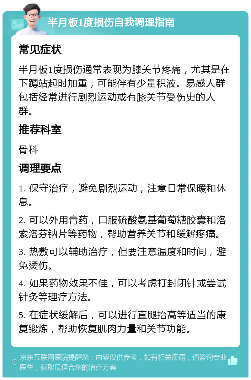 半月板1度损伤自我调理指南 常见症状 半月板1度损伤通常表现为膝关节疼痛，尤其是在下蹲站起时加重，可能伴有少量积液。易感人群包括经常进行剧烈运动或有膝关节受伤史的人群。 推荐科室 骨科 调理要点 1. 保守治疗，避免剧烈运动，注意日常保暖和休息。 2. 可以外用膏药，口服硫酸氨基葡萄糖胶囊和洛索洛芬钠片等药物，帮助营养关节和缓解疼痛。 3. 热敷可以辅助治疗，但要注意温度和时间，避免烫伤。 4. 如果药物效果不佳，可以考虑打封闭针或尝试针灸等理疗方法。 5. 在症状缓解后，可以进行直腿抬高等适当的康复锻炼，帮助恢复肌肉力量和关节功能。