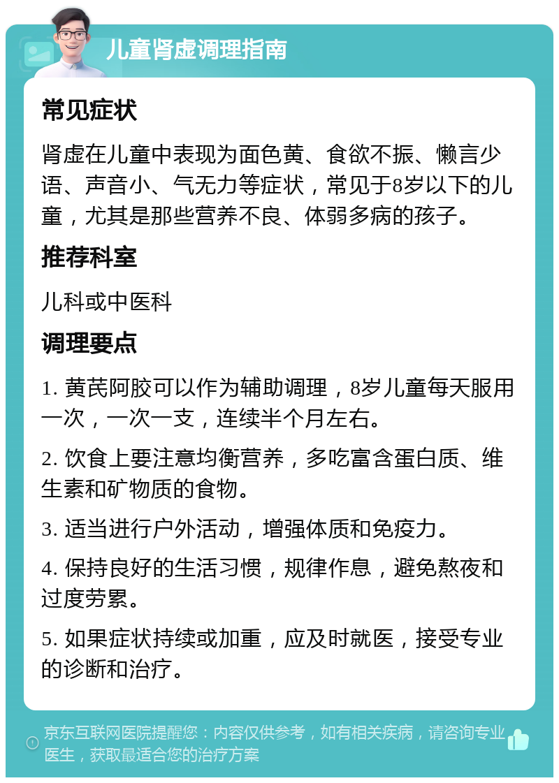 儿童肾虚调理指南 常见症状 肾虚在儿童中表现为面色黄、食欲不振、懒言少语、声音小、气无力等症状，常见于8岁以下的儿童，尤其是那些营养不良、体弱多病的孩子。 推荐科室 儿科或中医科 调理要点 1. 黄芪阿胶可以作为辅助调理，8岁儿童每天服用一次，一次一支，连续半个月左右。 2. 饮食上要注意均衡营养，多吃富含蛋白质、维生素和矿物质的食物。 3. 适当进行户外活动，增强体质和免疫力。 4. 保持良好的生活习惯，规律作息，避免熬夜和过度劳累。 5. 如果症状持续或加重，应及时就医，接受专业的诊断和治疗。