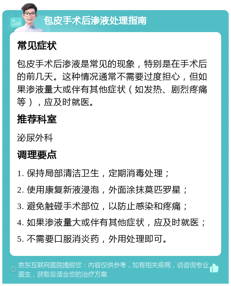 包皮手术后渗液处理指南 常见症状 包皮手术后渗液是常见的现象，特别是在手术后的前几天。这种情况通常不需要过度担心，但如果渗液量大或伴有其他症状（如发热、剧烈疼痛等），应及时就医。 推荐科室 泌尿外科 调理要点 1. 保持局部清洁卫生，定期消毒处理； 2. 使用康复新液浸泡，外面涂抹莫匹罗星； 3. 避免触碰手术部位，以防止感染和疼痛； 4. 如果渗液量大或伴有其他症状，应及时就医； 5. 不需要口服消炎药，外用处理即可。