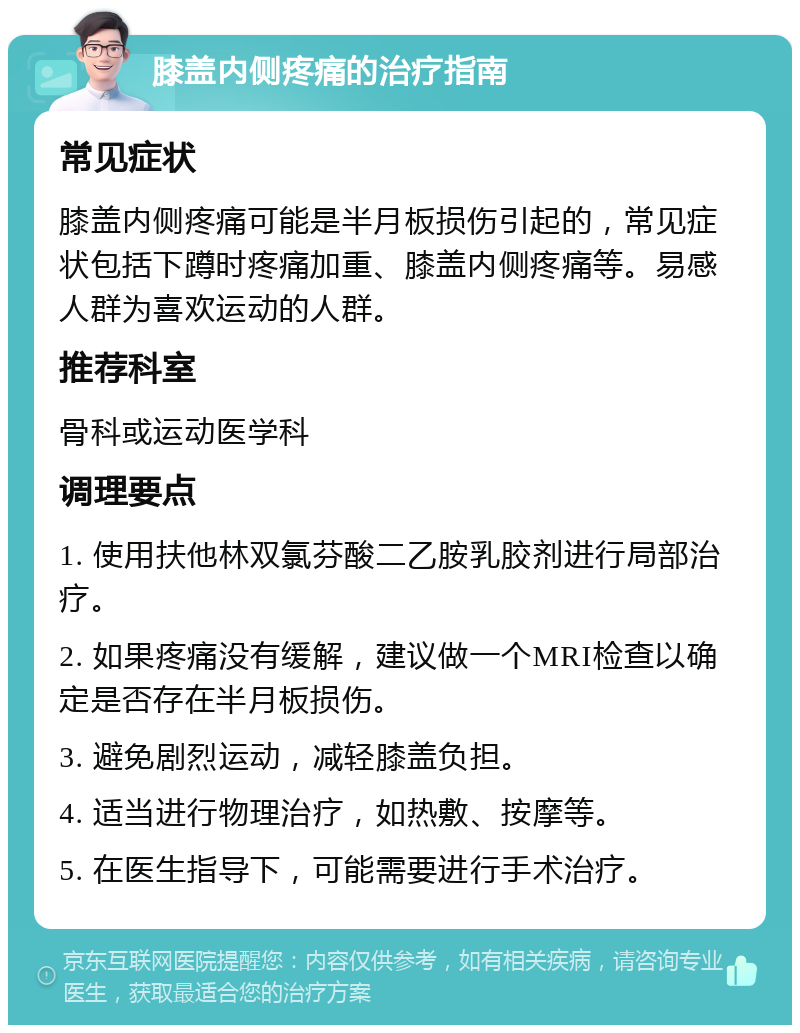 膝盖内侧疼痛的治疗指南 常见症状 膝盖内侧疼痛可能是半月板损伤引起的，常见症状包括下蹲时疼痛加重、膝盖内侧疼痛等。易感人群为喜欢运动的人群。 推荐科室 骨科或运动医学科 调理要点 1. 使用扶他林双氯芬酸二乙胺乳胶剂进行局部治疗。 2. 如果疼痛没有缓解，建议做一个MRI检查以确定是否存在半月板损伤。 3. 避免剧烈运动，减轻膝盖负担。 4. 适当进行物理治疗，如热敷、按摩等。 5. 在医生指导下，可能需要进行手术治疗。