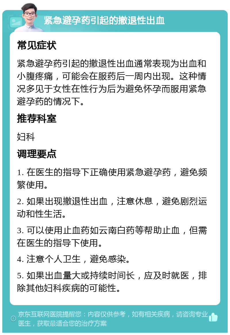 紧急避孕药引起的撤退性出血 常见症状 紧急避孕药引起的撤退性出血通常表现为出血和小腹疼痛，可能会在服药后一周内出现。这种情况多见于女性在性行为后为避免怀孕而服用紧急避孕药的情况下。 推荐科室 妇科 调理要点 1. 在医生的指导下正确使用紧急避孕药，避免频繁使用。 2. 如果出现撤退性出血，注意休息，避免剧烈运动和性生活。 3. 可以使用止血药如云南白药等帮助止血，但需在医生的指导下使用。 4. 注意个人卫生，避免感染。 5. 如果出血量大或持续时间长，应及时就医，排除其他妇科疾病的可能性。