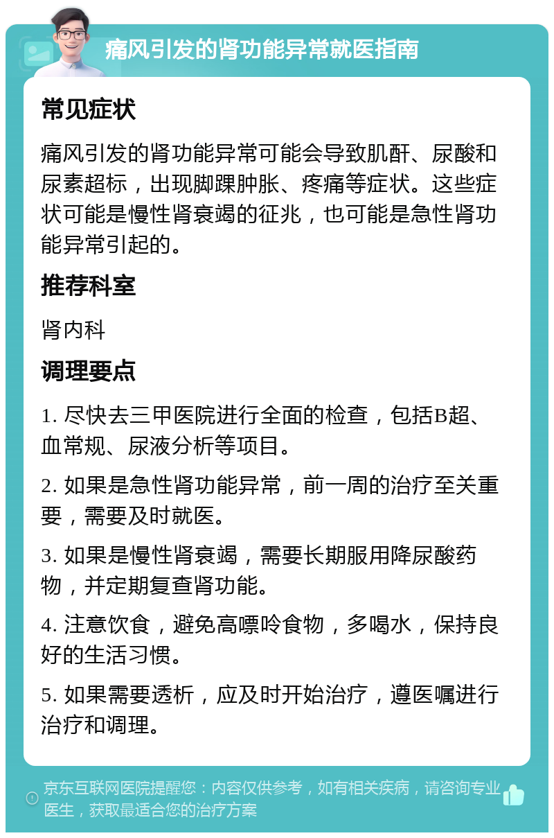 痛风引发的肾功能异常就医指南 常见症状 痛风引发的肾功能异常可能会导致肌酐、尿酸和尿素超标，出现脚踝肿胀、疼痛等症状。这些症状可能是慢性肾衰竭的征兆，也可能是急性肾功能异常引起的。 推荐科室 肾内科 调理要点 1. 尽快去三甲医院进行全面的检查，包括B超、血常规、尿液分析等项目。 2. 如果是急性肾功能异常，前一周的治疗至关重要，需要及时就医。 3. 如果是慢性肾衰竭，需要长期服用降尿酸药物，并定期复查肾功能。 4. 注意饮食，避免高嘌呤食物，多喝水，保持良好的生活习惯。 5. 如果需要透析，应及时开始治疗，遵医嘱进行治疗和调理。