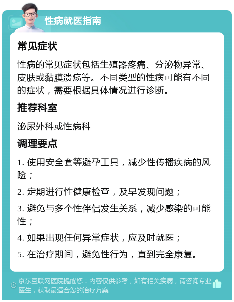 性病就医指南 常见症状 性病的常见症状包括生殖器疼痛、分泌物异常、皮肤或黏膜溃疡等。不同类型的性病可能有不同的症状，需要根据具体情况进行诊断。 推荐科室 泌尿外科或性病科 调理要点 1. 使用安全套等避孕工具，减少性传播疾病的风险； 2. 定期进行性健康检查，及早发现问题； 3. 避免与多个性伴侣发生关系，减少感染的可能性； 4. 如果出现任何异常症状，应及时就医； 5. 在治疗期间，避免性行为，直到完全康复。