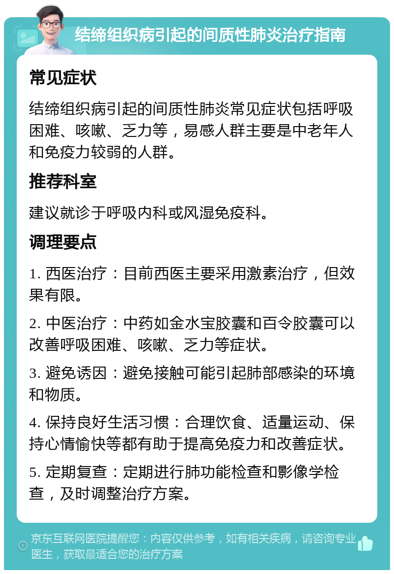 结缔组织病引起的间质性肺炎治疗指南 常见症状 结缔组织病引起的间质性肺炎常见症状包括呼吸困难、咳嗽、乏力等，易感人群主要是中老年人和免疫力较弱的人群。 推荐科室 建议就诊于呼吸内科或风湿免疫科。 调理要点 1. 西医治疗：目前西医主要采用激素治疗，但效果有限。 2. 中医治疗：中药如金水宝胶囊和百令胶囊可以改善呼吸困难、咳嗽、乏力等症状。 3. 避免诱因：避免接触可能引起肺部感染的环境和物质。 4. 保持良好生活习惯：合理饮食、适量运动、保持心情愉快等都有助于提高免疫力和改善症状。 5. 定期复查：定期进行肺功能检查和影像学检查，及时调整治疗方案。