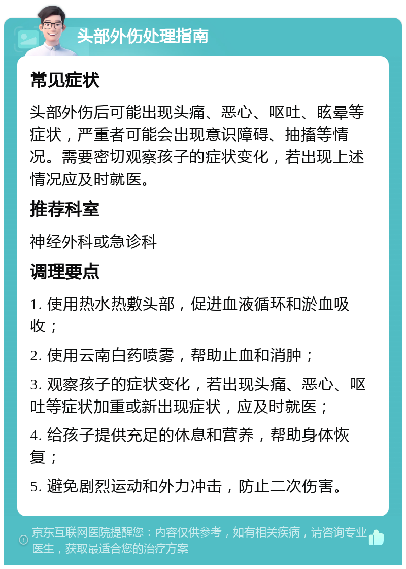 头部外伤处理指南 常见症状 头部外伤后可能出现头痛、恶心、呕吐、眩晕等症状，严重者可能会出现意识障碍、抽搐等情况。需要密切观察孩子的症状变化，若出现上述情况应及时就医。 推荐科室 神经外科或急诊科 调理要点 1. 使用热水热敷头部，促进血液循环和淤血吸收； 2. 使用云南白药喷雾，帮助止血和消肿； 3. 观察孩子的症状变化，若出现头痛、恶心、呕吐等症状加重或新出现症状，应及时就医； 4. 给孩子提供充足的休息和营养，帮助身体恢复； 5. 避免剧烈运动和外力冲击，防止二次伤害。