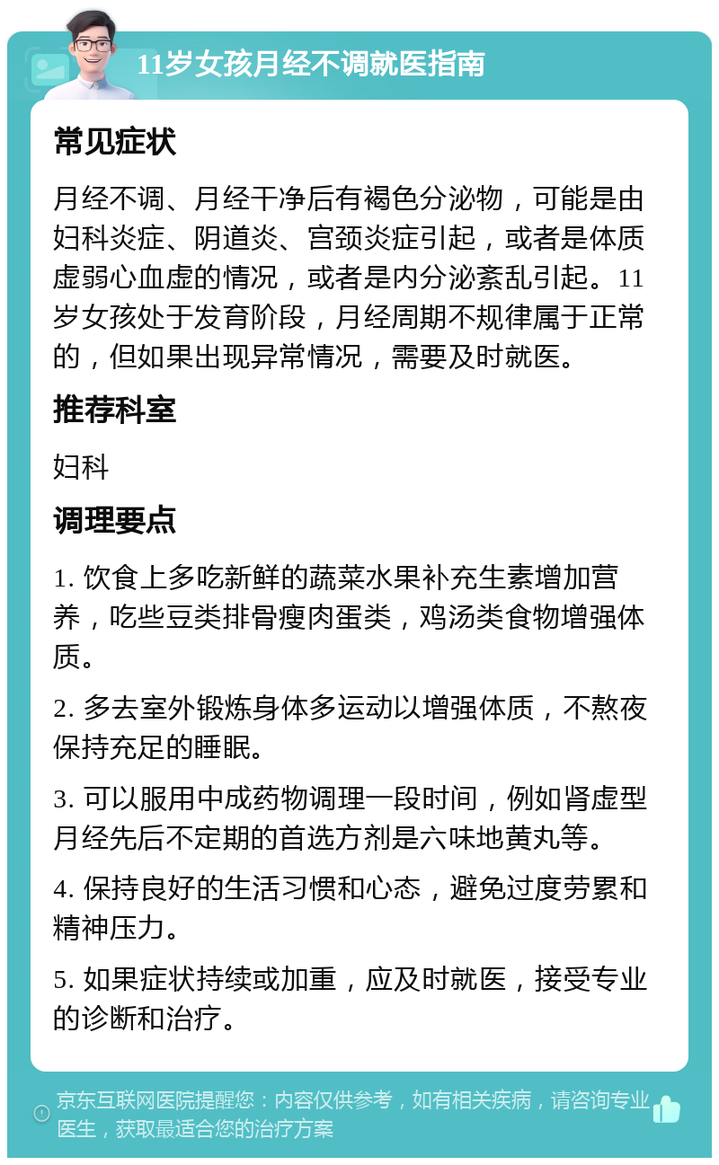 11岁女孩月经不调就医指南 常见症状 月经不调、月经干净后有褐色分泌物，可能是由妇科炎症、阴道炎、宫颈炎症引起，或者是体质虚弱心血虚的情况，或者是内分泌紊乱引起。11岁女孩处于发育阶段，月经周期不规律属于正常的，但如果出现异常情况，需要及时就医。 推荐科室 妇科 调理要点 1. 饮食上多吃新鲜的蔬菜水果补充生素增加营养，吃些豆类排骨瘦肉蛋类，鸡汤类食物增强体质。 2. 多去室外锻炼身体多运动以增强体质，不熬夜保持充足的睡眠。 3. 可以服用中成药物调理一段时间，例如肾虚型月经先后不定期的首选方剂是六味地黄丸等。 4. 保持良好的生活习惯和心态，避免过度劳累和精神压力。 5. 如果症状持续或加重，应及时就医，接受专业的诊断和治疗。