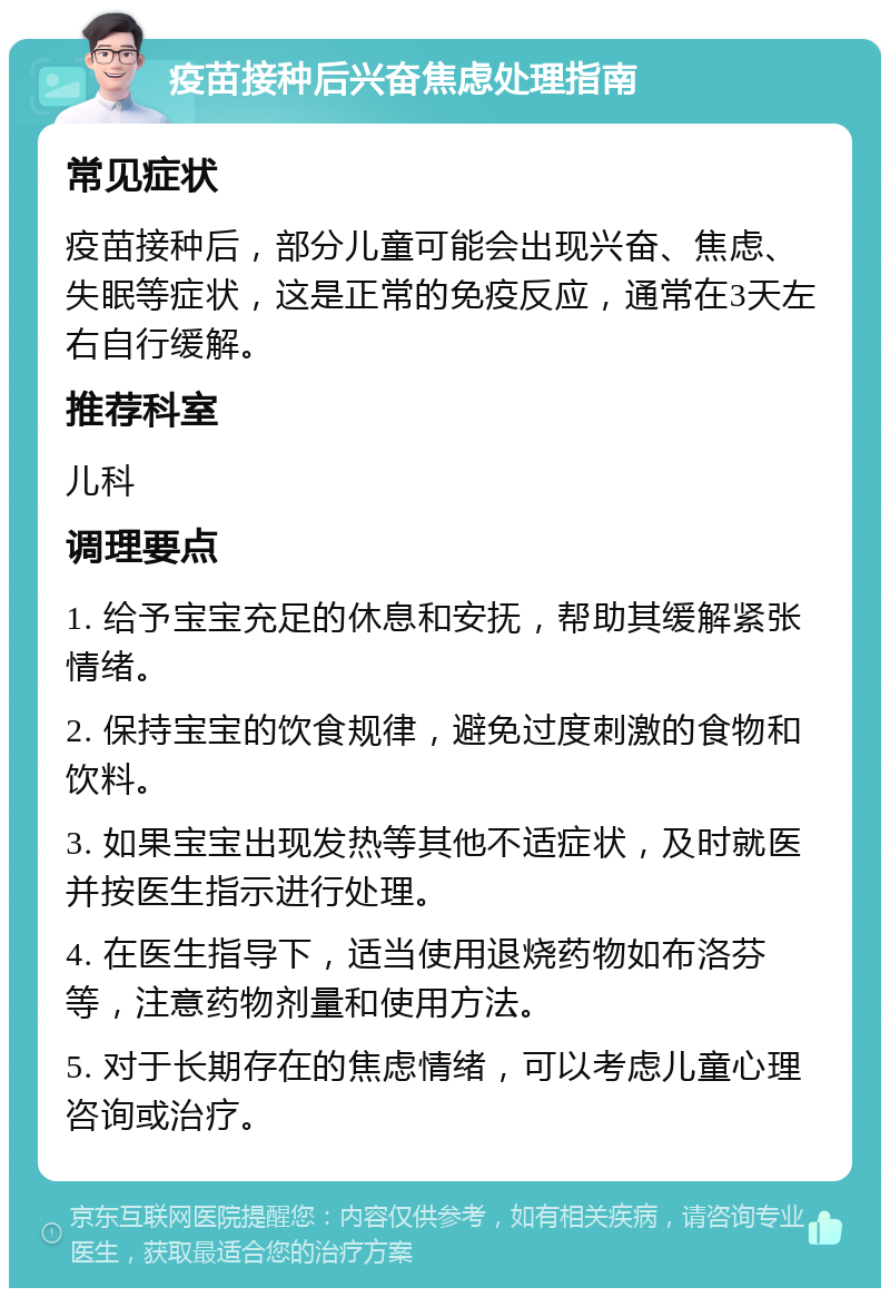 疫苗接种后兴奋焦虑处理指南 常见症状 疫苗接种后，部分儿童可能会出现兴奋、焦虑、失眠等症状，这是正常的免疫反应，通常在3天左右自行缓解。 推荐科室 儿科 调理要点 1. 给予宝宝充足的休息和安抚，帮助其缓解紧张情绪。 2. 保持宝宝的饮食规律，避免过度刺激的食物和饮料。 3. 如果宝宝出现发热等其他不适症状，及时就医并按医生指示进行处理。 4. 在医生指导下，适当使用退烧药物如布洛芬等，注意药物剂量和使用方法。 5. 对于长期存在的焦虑情绪，可以考虑儿童心理咨询或治疗。