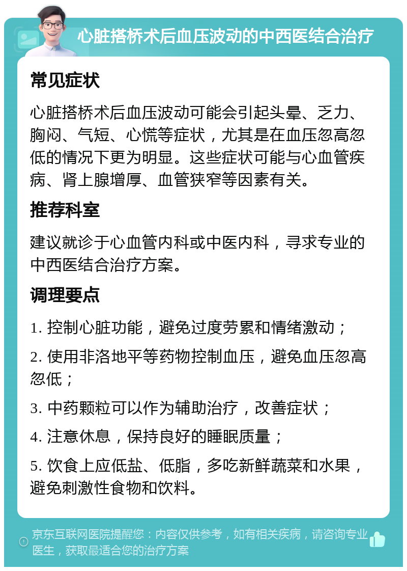 心脏搭桥术后血压波动的中西医结合治疗 常见症状 心脏搭桥术后血压波动可能会引起头晕、乏力、胸闷、气短、心慌等症状，尤其是在血压忽高忽低的情况下更为明显。这些症状可能与心血管疾病、肾上腺增厚、血管狭窄等因素有关。 推荐科室 建议就诊于心血管内科或中医内科，寻求专业的中西医结合治疗方案。 调理要点 1. 控制心脏功能，避免过度劳累和情绪激动； 2. 使用非洛地平等药物控制血压，避免血压忽高忽低； 3. 中药颗粒可以作为辅助治疗，改善症状； 4. 注意休息，保持良好的睡眠质量； 5. 饮食上应低盐、低脂，多吃新鲜蔬菜和水果，避免刺激性食物和饮料。