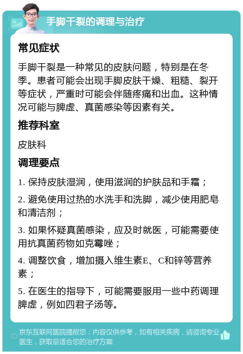 手脚干裂的调理与治疗 常见症状 手脚干裂是一种常见的皮肤问题，特别是在冬季。患者可能会出现手脚皮肤干燥、粗糙、裂开等症状，严重时可能会伴随疼痛和出血。这种情况可能与脾虚、真菌感染等因素有关。 推荐科室 皮肤科 调理要点 1. 保持皮肤湿润，使用滋润的护肤品和手霜； 2. 避免使用过热的水洗手和洗脚，减少使用肥皂和清洁剂； 3. 如果怀疑真菌感染，应及时就医，可能需要使用抗真菌药物如克霉唑； 4. 调整饮食，增加摄入维生素E、C和锌等营养素； 5. 在医生的指导下，可能需要服用一些中药调理脾虚，例如四君子汤等。