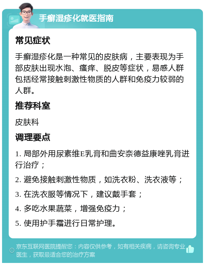 手癣湿疹化就医指南 常见症状 手癣湿疹化是一种常见的皮肤病，主要表现为手部皮肤出现水泡、瘙痒、脱皮等症状，易感人群包括经常接触刺激性物质的人群和免疫力较弱的人群。 推荐科室 皮肤科 调理要点 1. 局部外用尿素维E乳膏和曲安奈德益康唑乳膏进行治疗； 2. 避免接触刺激性物质，如洗衣粉、洗衣液等； 3. 在洗衣服等情况下，建议戴手套； 4. 多吃水果蔬菜，增强免疫力； 5. 使用护手霜进行日常护理。