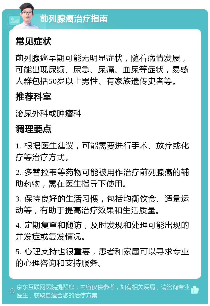 前列腺癌治疗指南 常见症状 前列腺癌早期可能无明显症状，随着病情发展，可能出现尿频、尿急、尿痛、血尿等症状，易感人群包括50岁以上男性、有家族遗传史者等。 推荐科室 泌尿外科或肿瘤科 调理要点 1. 根据医生建议，可能需要进行手术、放疗或化疗等治疗方式。 2. 多替拉韦等药物可能被用作治疗前列腺癌的辅助药物，需在医生指导下使用。 3. 保持良好的生活习惯，包括均衡饮食、适量运动等，有助于提高治疗效果和生活质量。 4. 定期复查和随访，及时发现和处理可能出现的并发症或复发情况。 5. 心理支持也很重要，患者和家属可以寻求专业的心理咨询和支持服务。