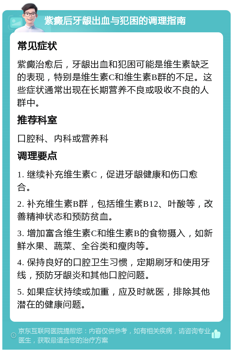 紫癜后牙龈出血与犯困的调理指南 常见症状 紫癜治愈后，牙龈出血和犯困可能是维生素缺乏的表现，特别是维生素C和维生素B群的不足。这些症状通常出现在长期营养不良或吸收不良的人群中。 推荐科室 口腔科、内科或营养科 调理要点 1. 继续补充维生素C，促进牙龈健康和伤口愈合。 2. 补充维生素B群，包括维生素B12、叶酸等，改善精神状态和预防贫血。 3. 增加富含维生素C和维生素B的食物摄入，如新鲜水果、蔬菜、全谷类和瘦肉等。 4. 保持良好的口腔卫生习惯，定期刷牙和使用牙线，预防牙龈炎和其他口腔问题。 5. 如果症状持续或加重，应及时就医，排除其他潜在的健康问题。