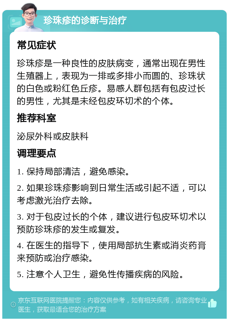 珍珠疹的诊断与治疗 常见症状 珍珠疹是一种良性的皮肤病变，通常出现在男性生殖器上，表现为一排或多排小而圆的、珍珠状的白色或粉红色丘疹。易感人群包括有包皮过长的男性，尤其是未经包皮环切术的个体。 推荐科室 泌尿外科或皮肤科 调理要点 1. 保持局部清洁，避免感染。 2. 如果珍珠疹影响到日常生活或引起不适，可以考虑激光治疗去除。 3. 对于包皮过长的个体，建议进行包皮环切术以预防珍珠疹的发生或复发。 4. 在医生的指导下，使用局部抗生素或消炎药膏来预防或治疗感染。 5. 注意个人卫生，避免性传播疾病的风险。